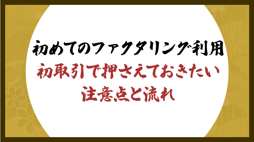 初めてのファクタリング利用：初取引で押さえておきたい注意点と流れ